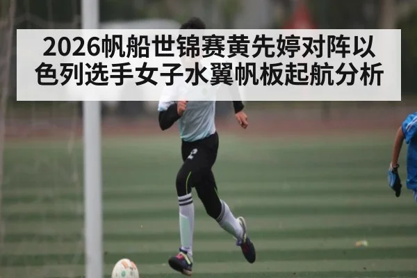 2026帆船世锦赛黄先婷对阵以色列选手女子水翼帆板起航分析