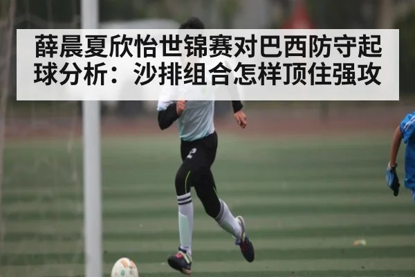 薛晨夏欣怡世锦赛对巴西防守起球分析：沙排组合怎样顶住强攻