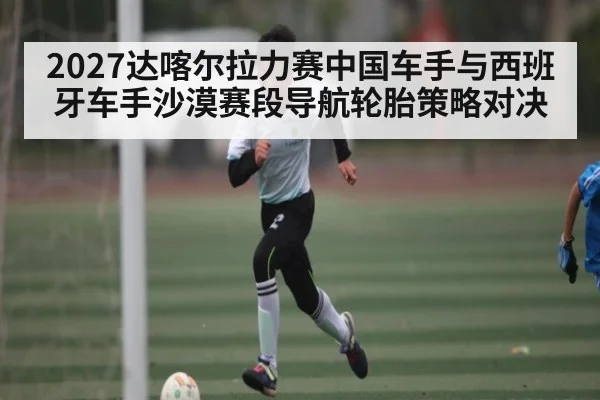 2027达喀尔拉力赛中国车手与西班牙车手沙漠赛段导航轮胎策略对决